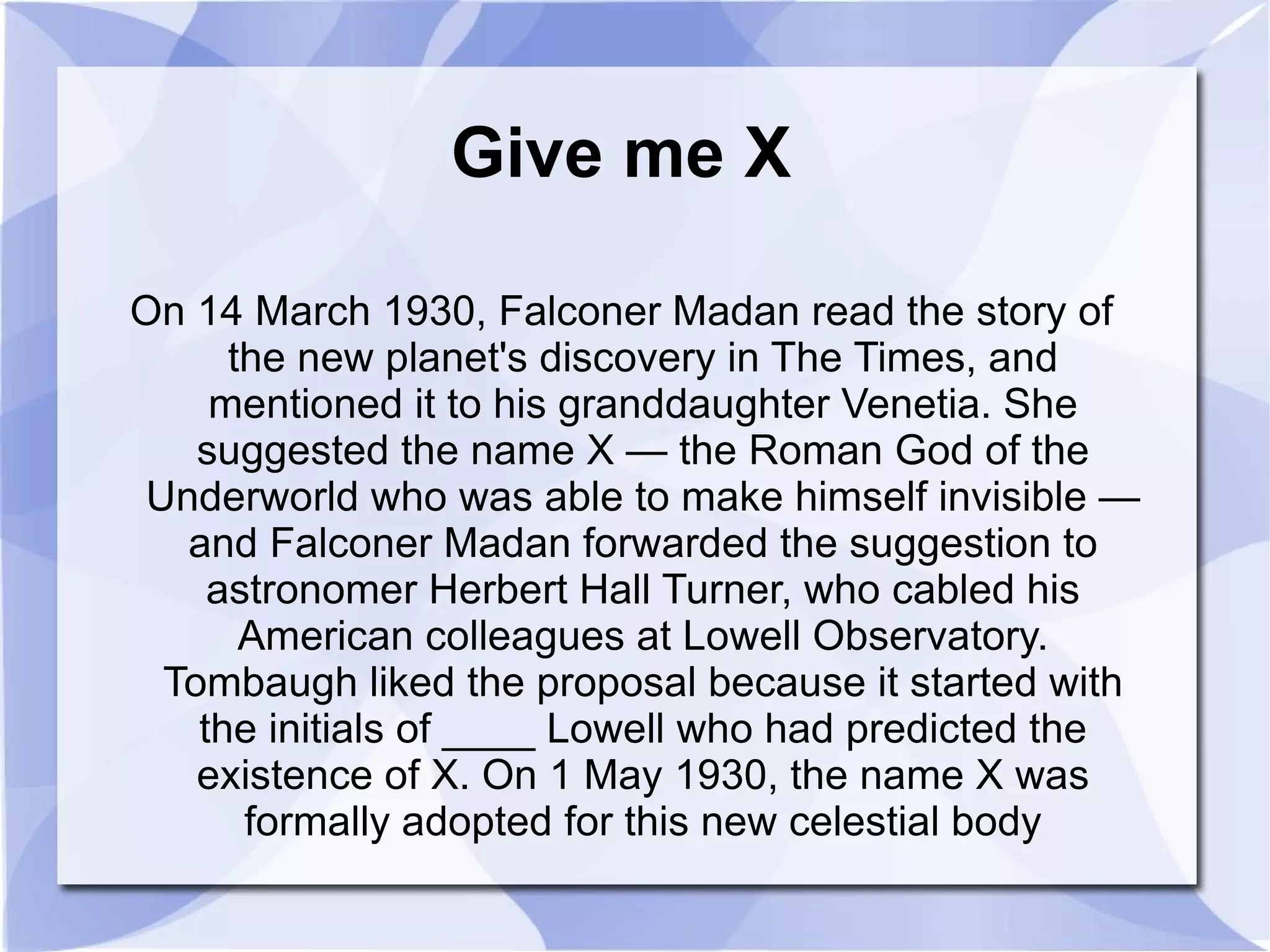 Give me X On 14 March 1930, Falconer Madan read the story of the new planet's discovery in The Times, and mentioned it to his granddaughter Venetia. She suggested the name X — the Roman God of the Underworld who was able to make himself invisible — and Falconer Madan forwarded the suggestion to astronomer Herbert Hall Turner, who cabled his American colleagues at Lowell Observatory. Tombaugh liked the proposal because it started with the initials of ____ Lowell who had predicted the existence of X. On 1 May 1930, the name X was formally adopted for this new celestial body 