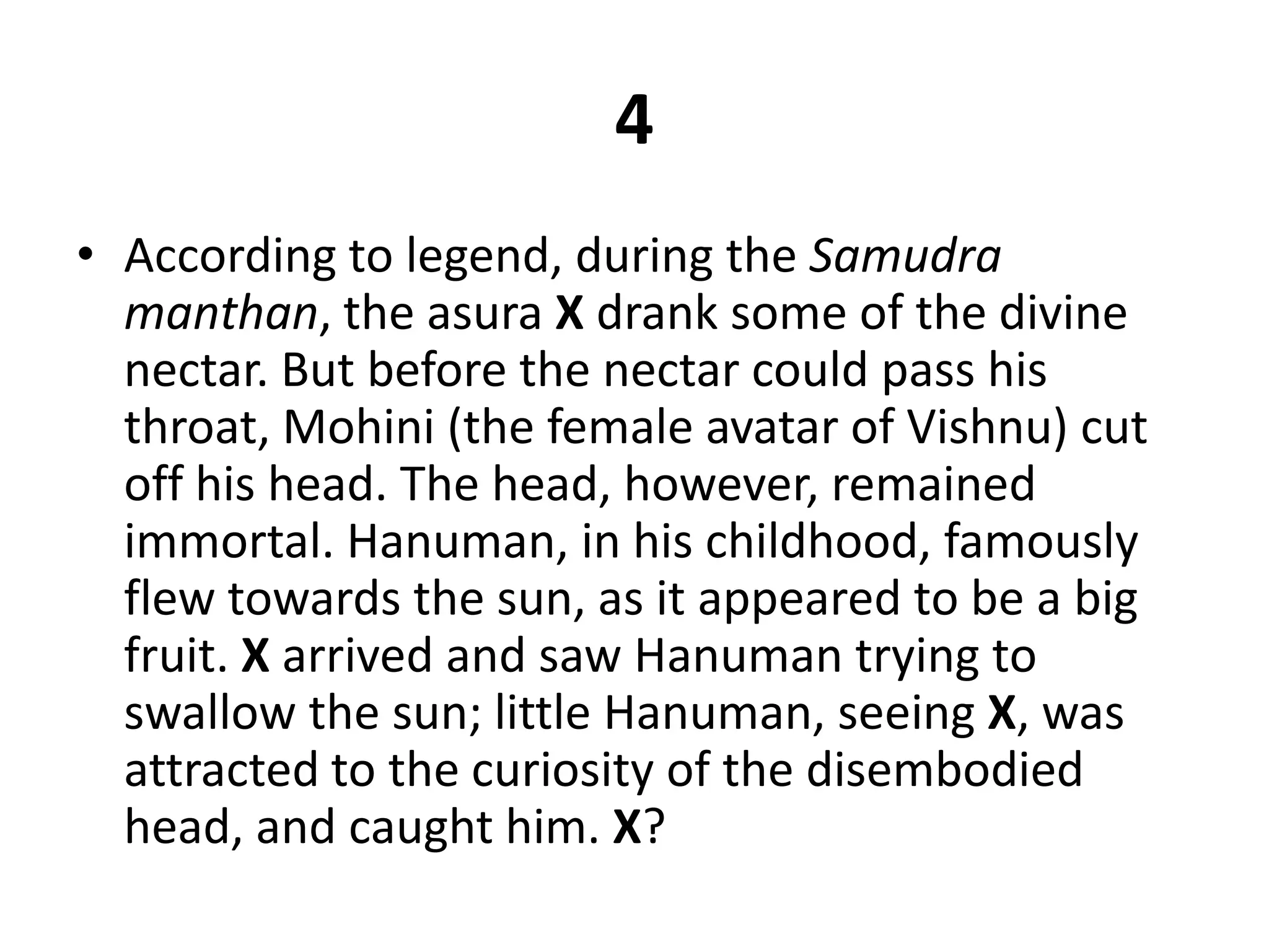 4According to legend, during the Samudra manthan, the asura Xdrank some of the divine nectar. But before the nectar could pass his throat, Mohini (the female avatar of Vishnu) cut off his head. The head, however, remained immortal. Hanuman, in his childhood, famously flew towards the sun, as it appeared to be a big fruit. X arrived and saw Hanuman trying to swallow the sun; little Hanuman, seeing X, was attracted to the curiosity of the disembodied head, and caught him. X?