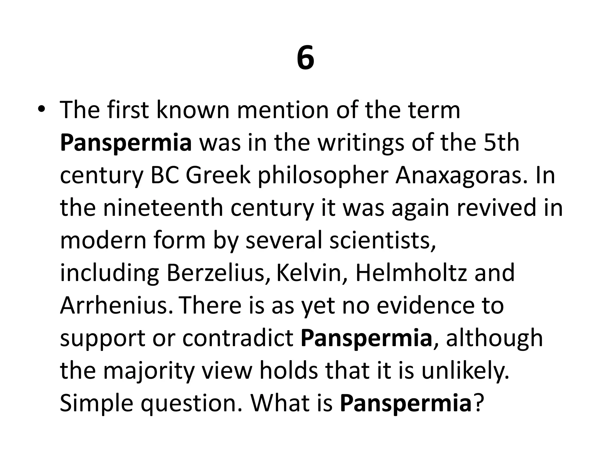 6The first known mention of the term Panspermia was in the writings of the 5th century BC Greek philosopher Anaxagoras. In the nineteenth century it was again revived in modern form by several scientists, including Berzelius,Kelvin, Helmholtz and Arrhenius.There is as yet no evidence to support or contradict Panspermia, although the majority view holds that it is unlikely. Simple question. What is Panspermia?