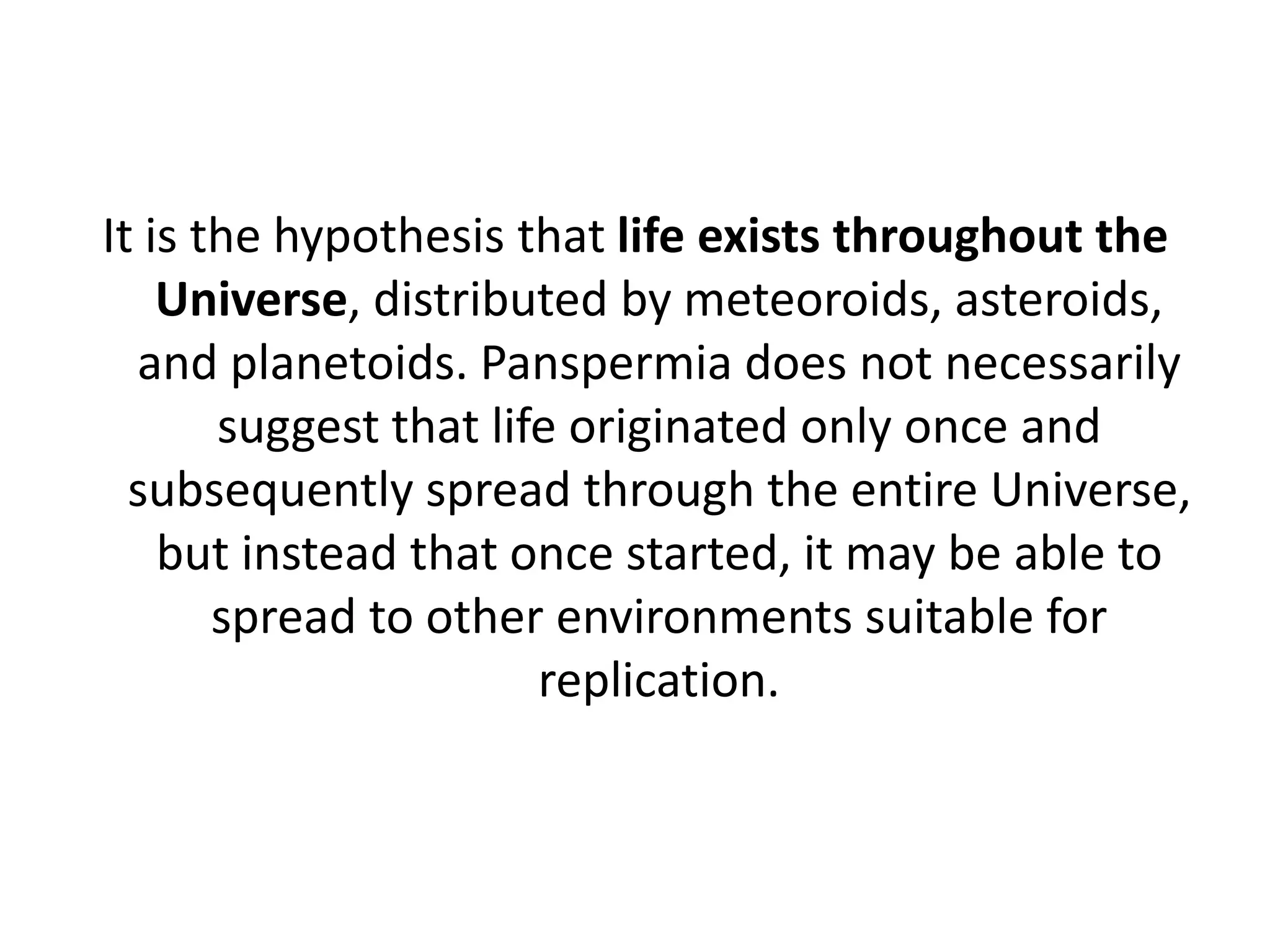 It is the hypothesis that life exists throughout the Universe, distributed by meteoroids, asteroids, and planetoids. Panspermia does not necessarily suggest that life originated only once and subsequently spread through the entire Universe, but instead that once started, it may be able to spread to other environments suitable for replication.