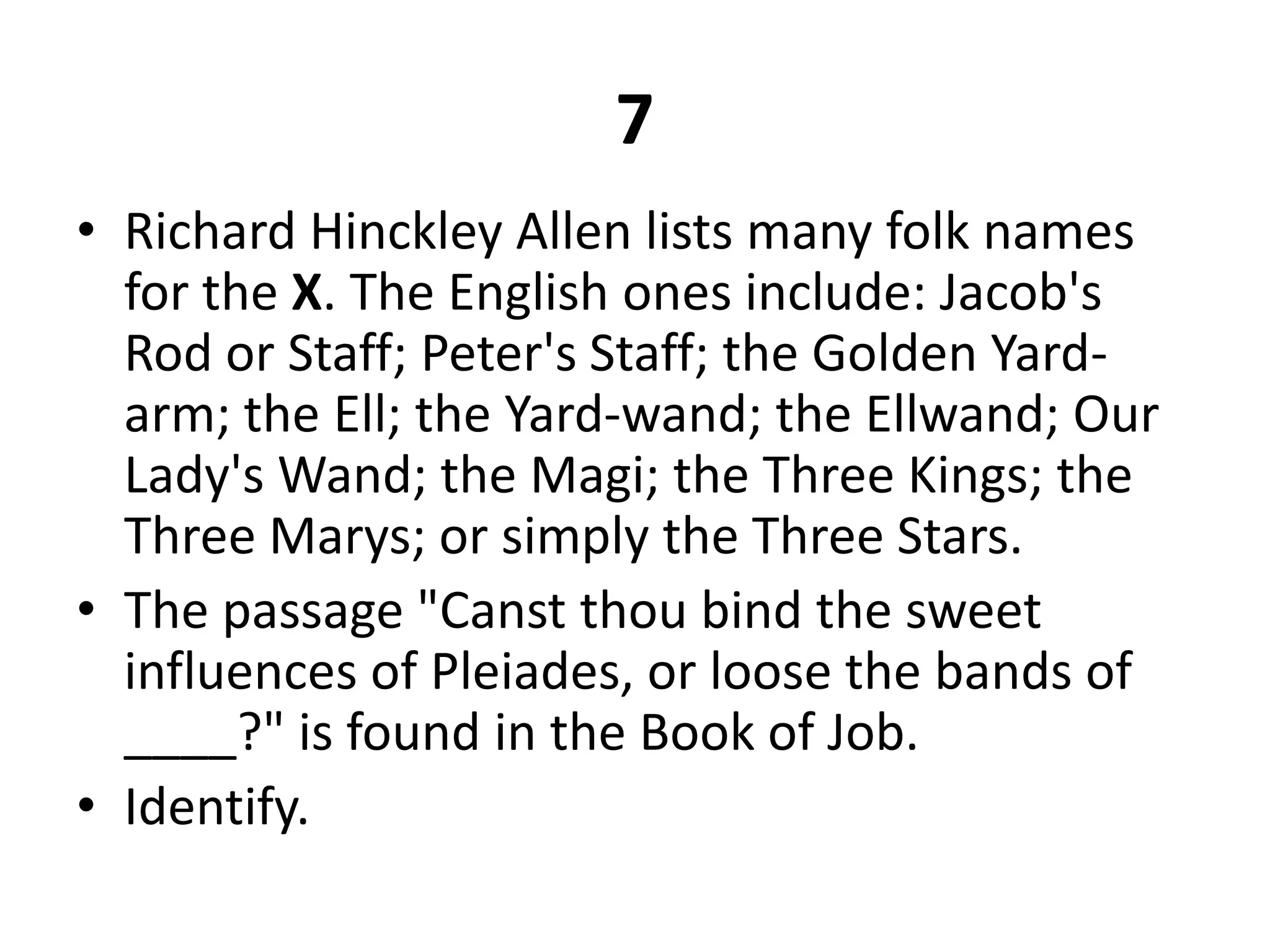7Richard Hinckley Allen lists many folk names for the X. The English ones include: Jacob's Rod or Staff; Peter's Staff; the Golden Yard-arm; the Ell; the Yard-wand; the Ellwand; Our Lady's Wand; the Magi; the Three Kings; the Three Marys; or simply the Three Stars.The passage "Canst thou bind the sweet influences of Pleiades, or loose the bands of ____?" is found in the Book of Job.Identify.