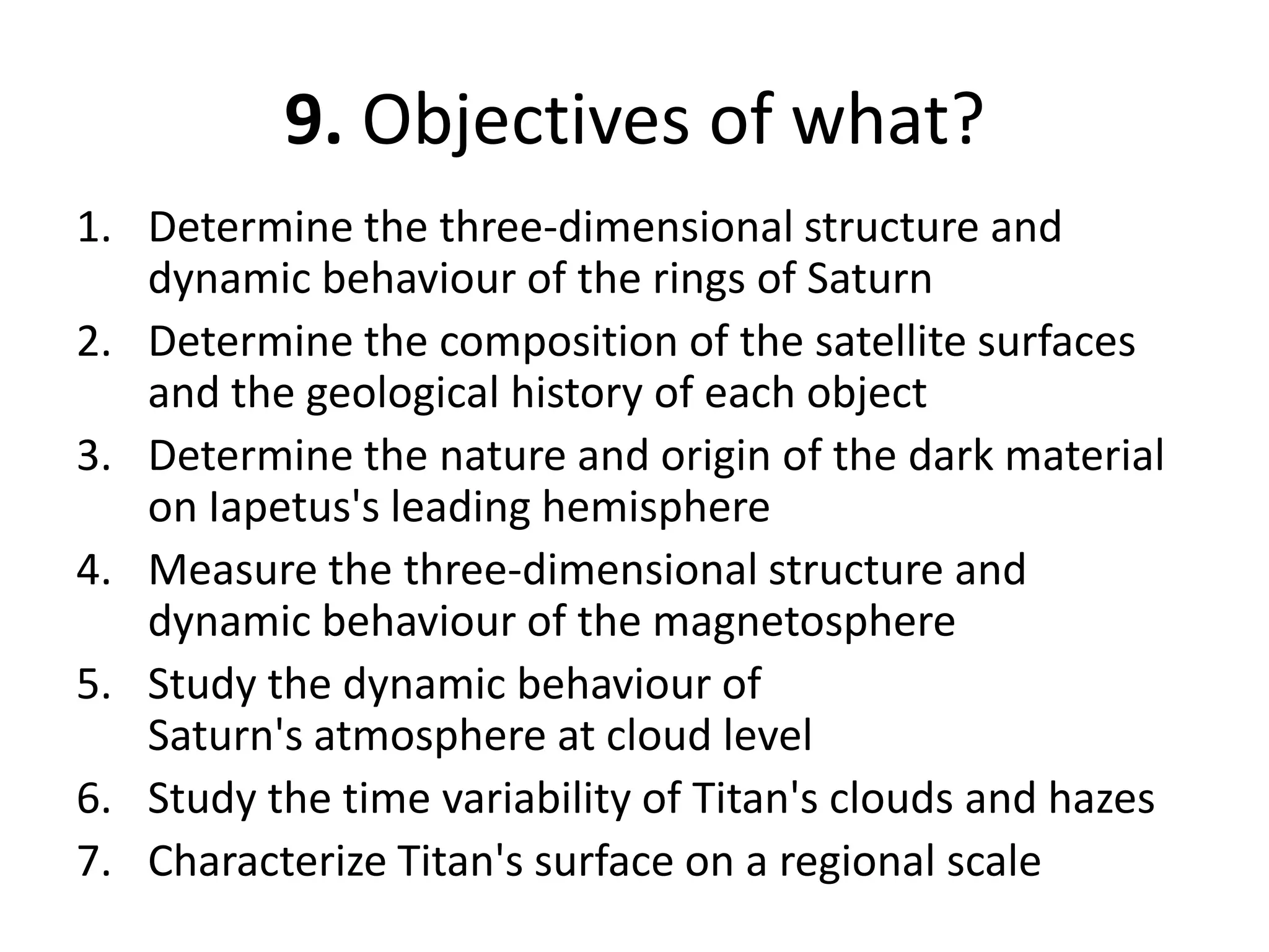 9. Objectives of what?Determine the three-dimensional structure and dynamic behaviour of the rings of SaturnDetermine the composition of the satellite surfaces and the geological history of each objectDetermine the nature and origin of the dark material on Iapetus's leading hemisphereMeasure the three-dimensional structure and dynamic behaviour of the magnetosphereStudy the dynamic behaviour of Saturn's atmosphere at cloud levelStudy the time variability of Titan's clouds and hazesCharacterize Titan's surface on a regional scale