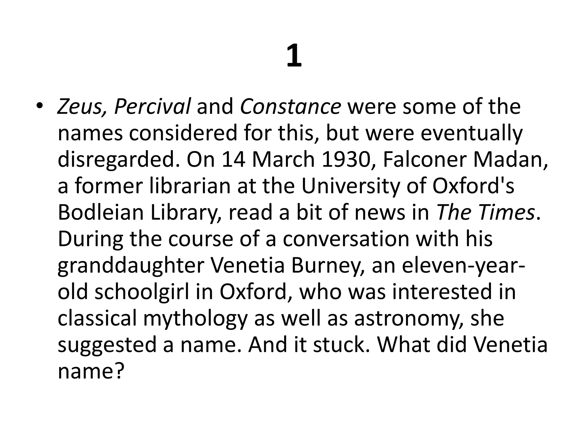 1Zeus, Percival and Constance were some of the names considered for this, but were eventually disregarded. On 14 March 1930, Falconer Madan, a former librarian at the University of Oxford's Bodleian Library, read a bit of news in The Times. During the course of a conversation with his granddaughter Venetia Burney, an eleven-year-old schoolgirl in Oxford, who was interested in classical mythology as well as astronomy, she suggested a name. And it stuck. What did Venetia name?