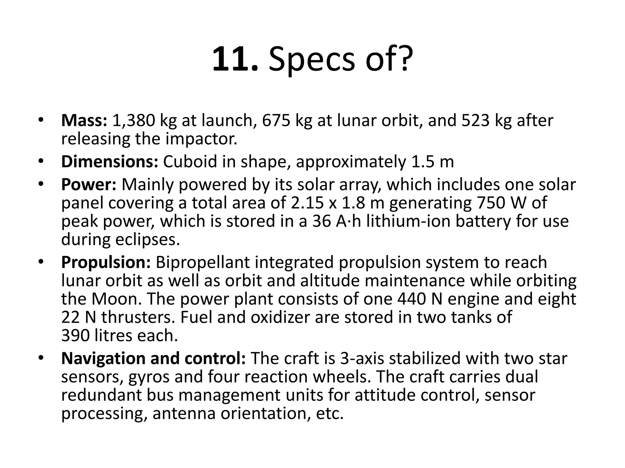 11. Specs of?Mass: 1,380 kg at launch, 675 kg at lunar orbit, and 523 kg after releasing the impactor.Dimensions: Cuboidin shape, approximately 1.5 mPower: Mainly powered by its solar array, which includes one solar panel covering a total area of 2.15 x 1.8 m generating 750 W of peak power, which is stored in a 36 A·h lithium-ion battery for use during eclipses.Propulsion: Bipropellant integrated propulsion system to reach lunar orbit as well as orbit and altitude maintenance while orbiting the Moon. The power plant consists of one 440 N engine and eight 22 N thrusters. Fuel and oxidizer are stored in two tanks of 390 litres each.Navigation and control: Thecraft is 3-axis stabilized with two star sensors, gyros and four reaction wheels. The craft carries dual redundant bus management units for attitude control, sensor processing, antenna orientation, etc.