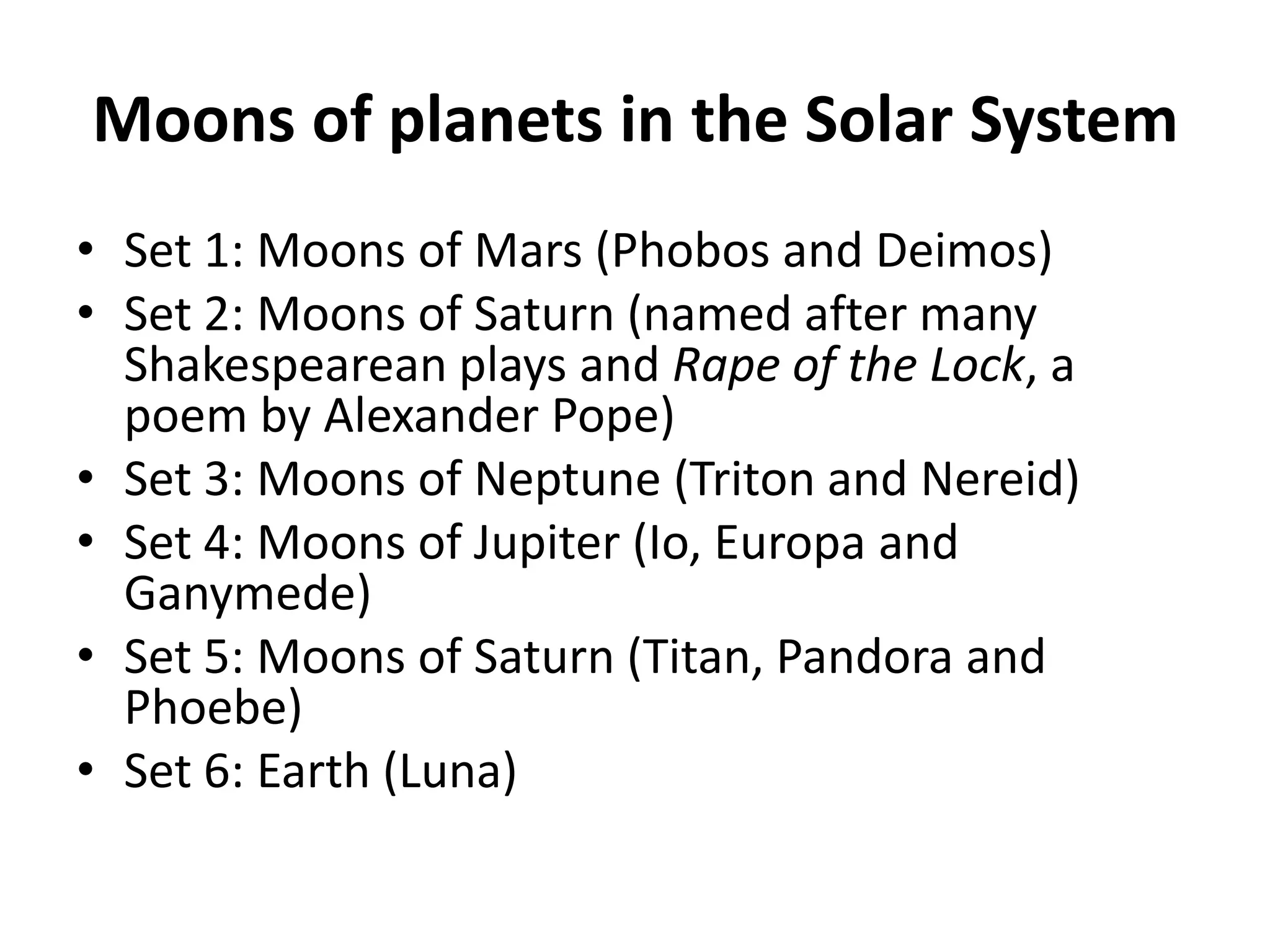 Moons of planets in the Solar SystemSet 1: Moons of Mars (Phobos and Deimos)Set 2: Moons of Saturn (named after many Shakespearean plays and Rape of the Lock, a poem by Alexander Pope)Set 3: Moons of Neptune (Triton and Nereid)Set 4: Moons of Jupiter (Io, Europa and Ganymede)Set 5: Moons of Saturn (Titan, Pandora and Phoebe)Set 6: Earth (Luna)