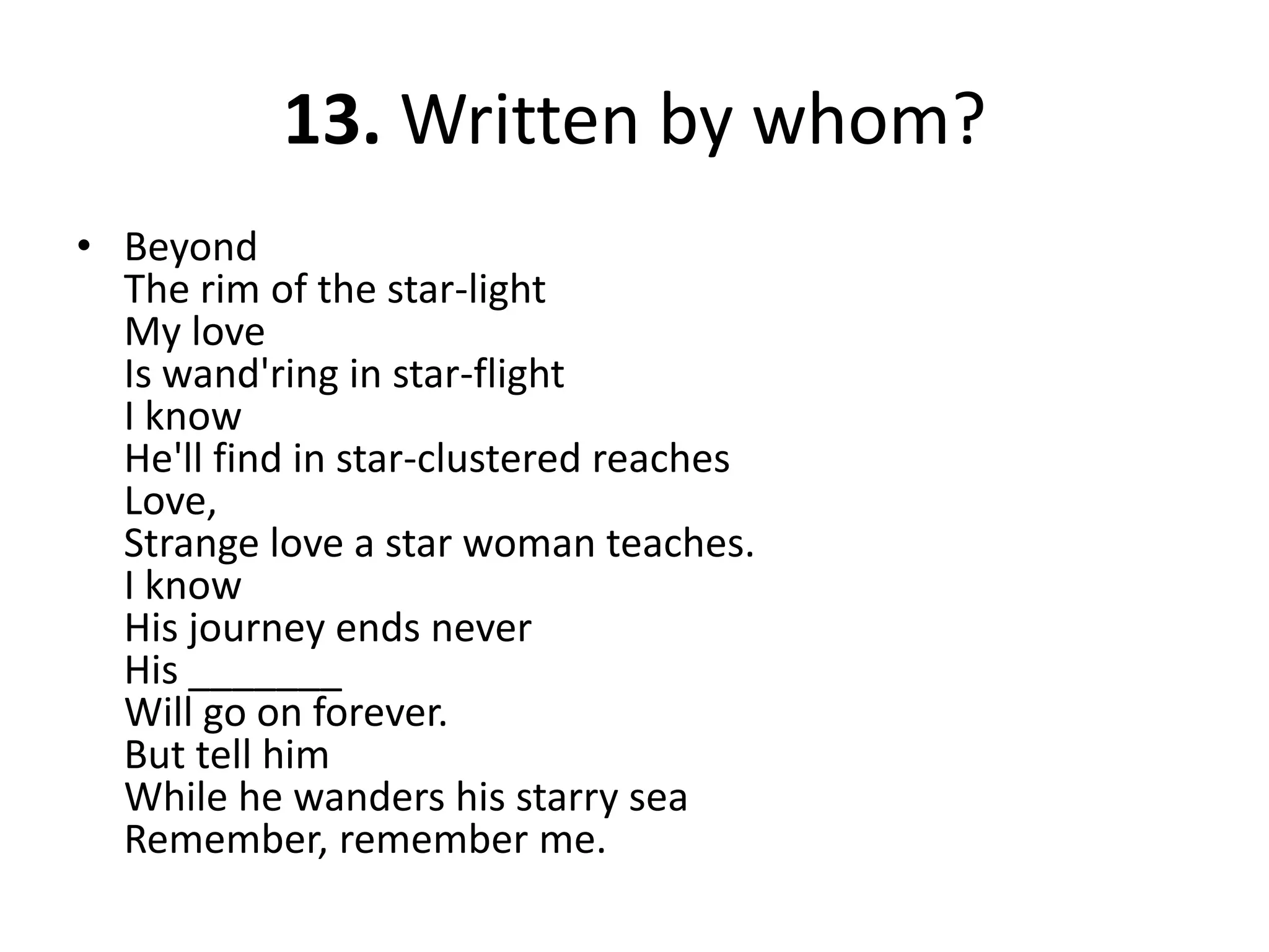 13. Written by whom?BeyondThe rim of the star-lightMy loveIs wand'ring in star-flightI knowHe'll find in star-clustered reachesLove,Strange love a star woman teaches.I knowHis journey ends neverHis _______Will go on forever.But tell himWhile he wanders his starry seaRemember, remember me.