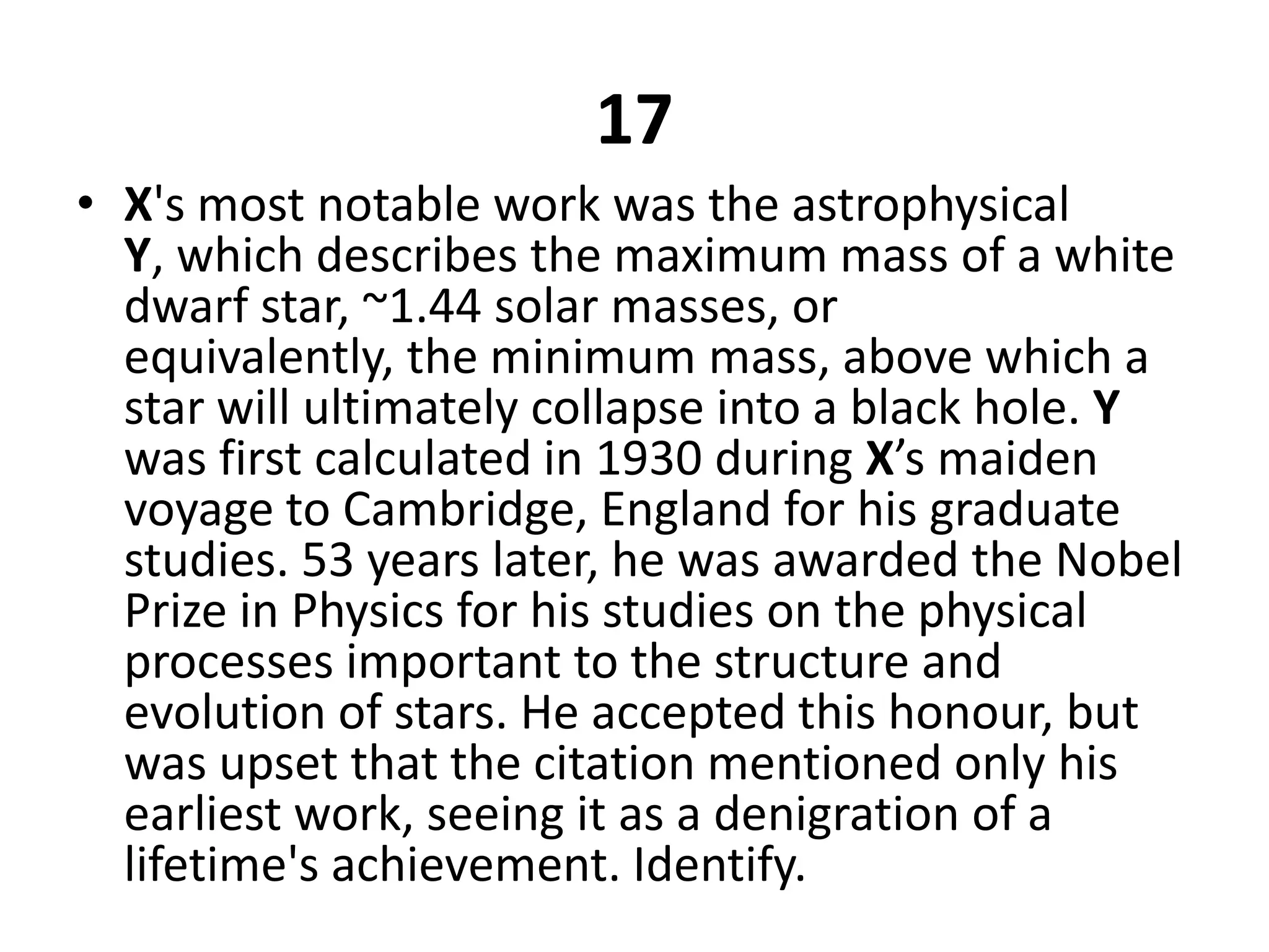 17X's most notable work was the astrophysical Y, which describes the maximum mass of a white dwarf star, ~1.44 solar masses, or equivalently, the minimum mass, above which a star will ultimately collapse into a black hole. Y was first calculated in 1930 during X’s maiden voyage to Cambridge, England for his graduate studies. 53 years later, he was awarded the Nobel Prize in Physics for his studies on the physical processes important to the structure and evolution of stars. He accepted this honour, but was upset that the citation mentioned only his earliest work, seeing it as a denigration of a lifetime's achievement. Identify.