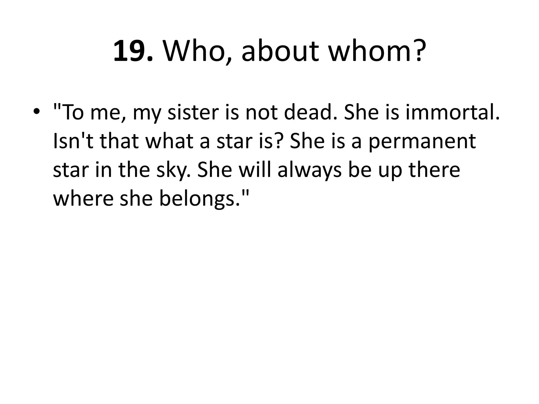 19. Who, about whom?"To me, my sister is not dead. She is immortal. Isn't that what a star is? She is a permanent star in the sky. She will always be up there where she belongs."