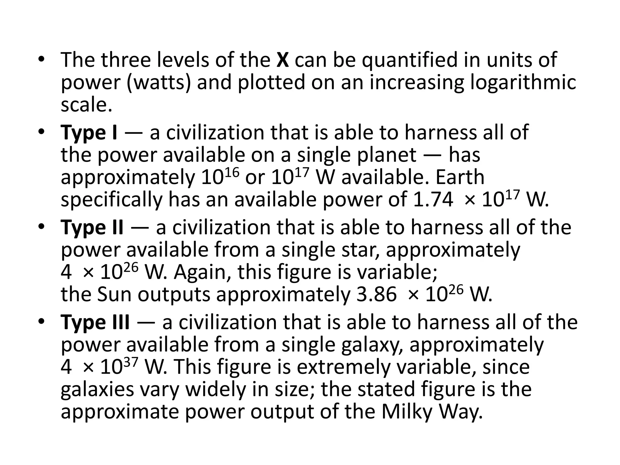 The three levels of the X can be quantified in units of power (watts) and plotted on an increasing logarithmic scale.Type I — a civilization that is able to harness all of the power available on a single planet — has approximately 1016 or 1017 W available. Earth specifically has an available power of 1.74  × 1017 W. Type II — a civilization that is able to harness all of the power available from a single star, approximately 4  × 1026 W. Again, this figure is variable; the Sun outputs approximately 3.86  × 1026 W. Type III — a civilization that is able to harness all of the power available from a single galaxy, approximately 4  × 1037 W. This figure is extremely variable, since galaxies vary widely in size; the stated figure is the approximate power output of the Milky Way. 