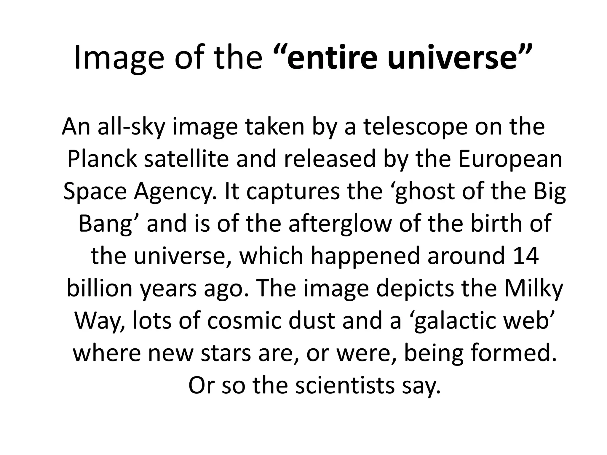 Image of the “entire universe”An all-sky image taken by a telescope on the Planck satellite and released by the European Space Agency. It captures the ‘ghost of the Big Bang’ and is of the afterglow of the birth of the universe, which happened around 14 billion years ago. The image depicts the Milky Way, lots of cosmic dust and a ‘galactic web’ where new stars are, or were, being formed. Or so the scientists say.