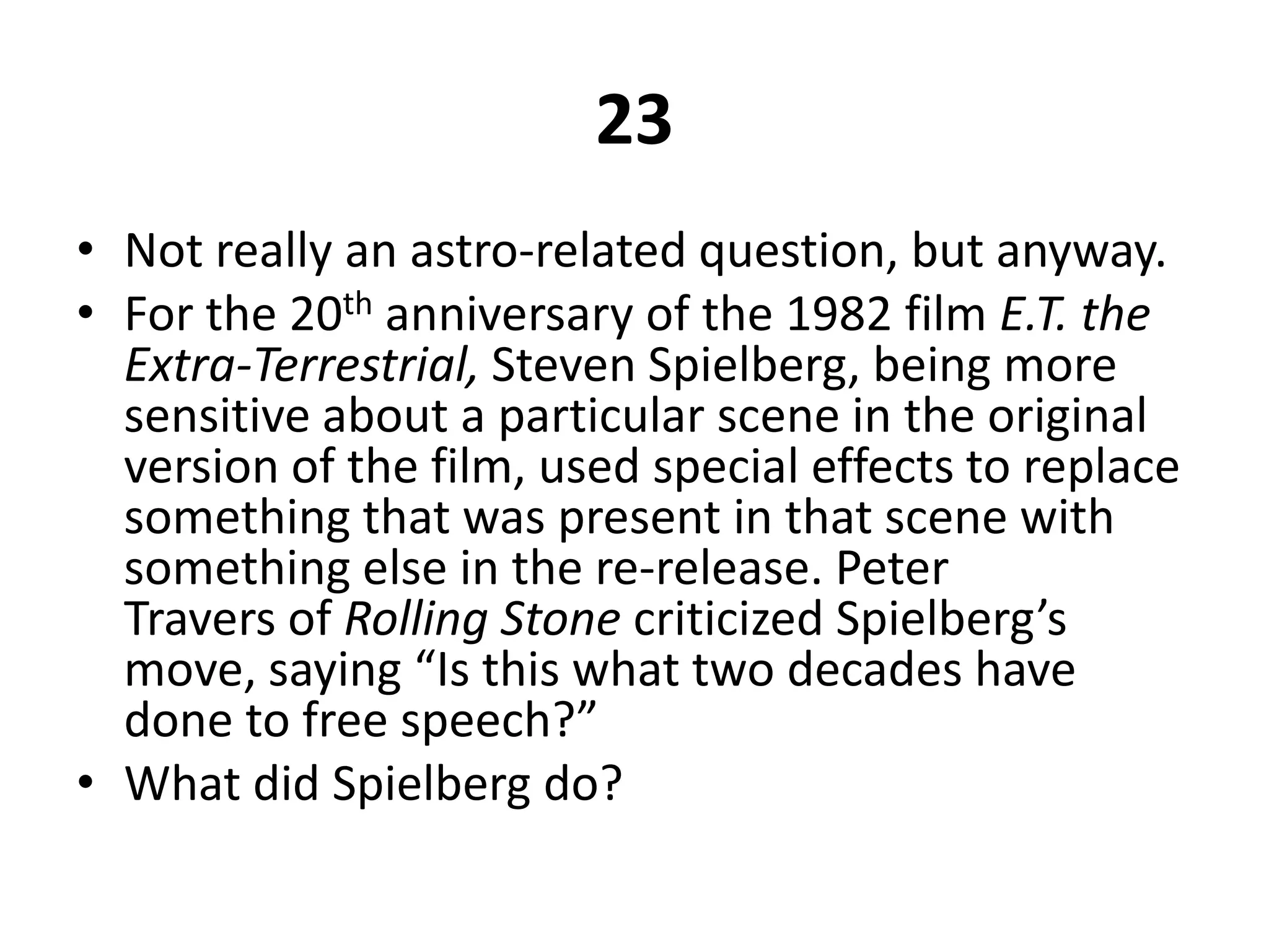 23Not really an astro-related question, but anyway.For the 20th anniversary of the 1982 film E.T. the Extra-Terrestrial, Steven Spielberg, being more sensitive about a particular scene in the original version of the film, used special effects to replace something that was present in that scene with something else in the re-release. Peter Travers of Rolling Stone criticized Spielberg’s move, saying “Is this what two decades have done to free speech?”What did Spielberg do?