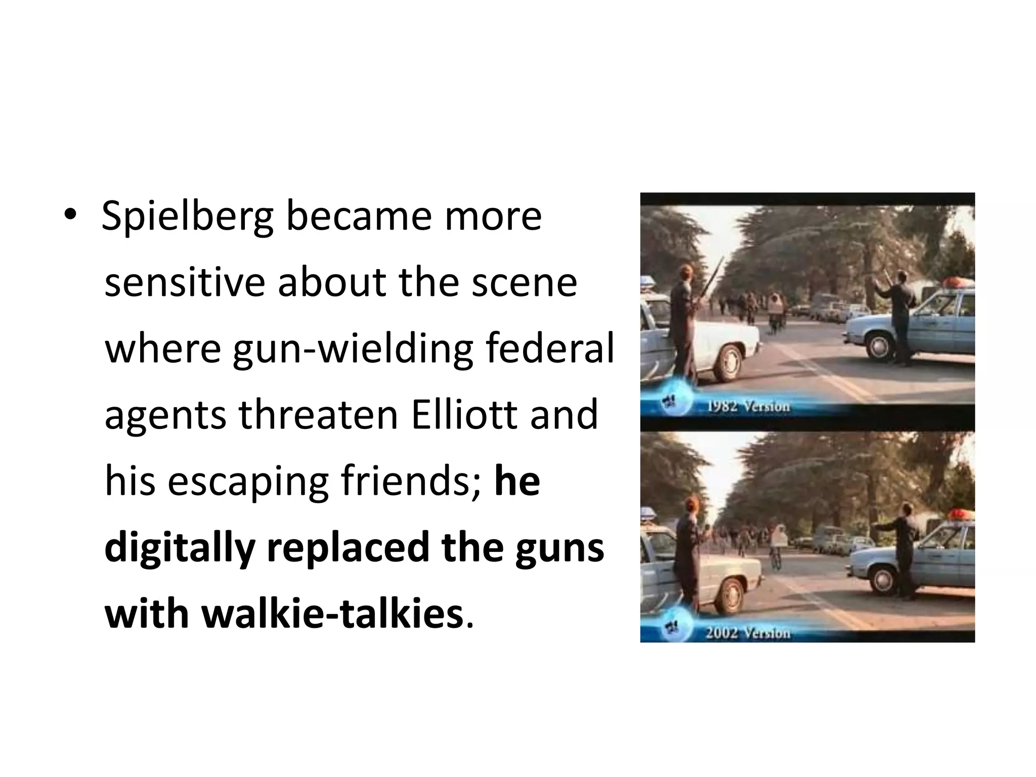 Spielberg became more     sensitive about the scene     where gun-wielding federal     agents threaten Elliott and     his escaping friends; he     digitally replaced the guns     with walkie-talkies.