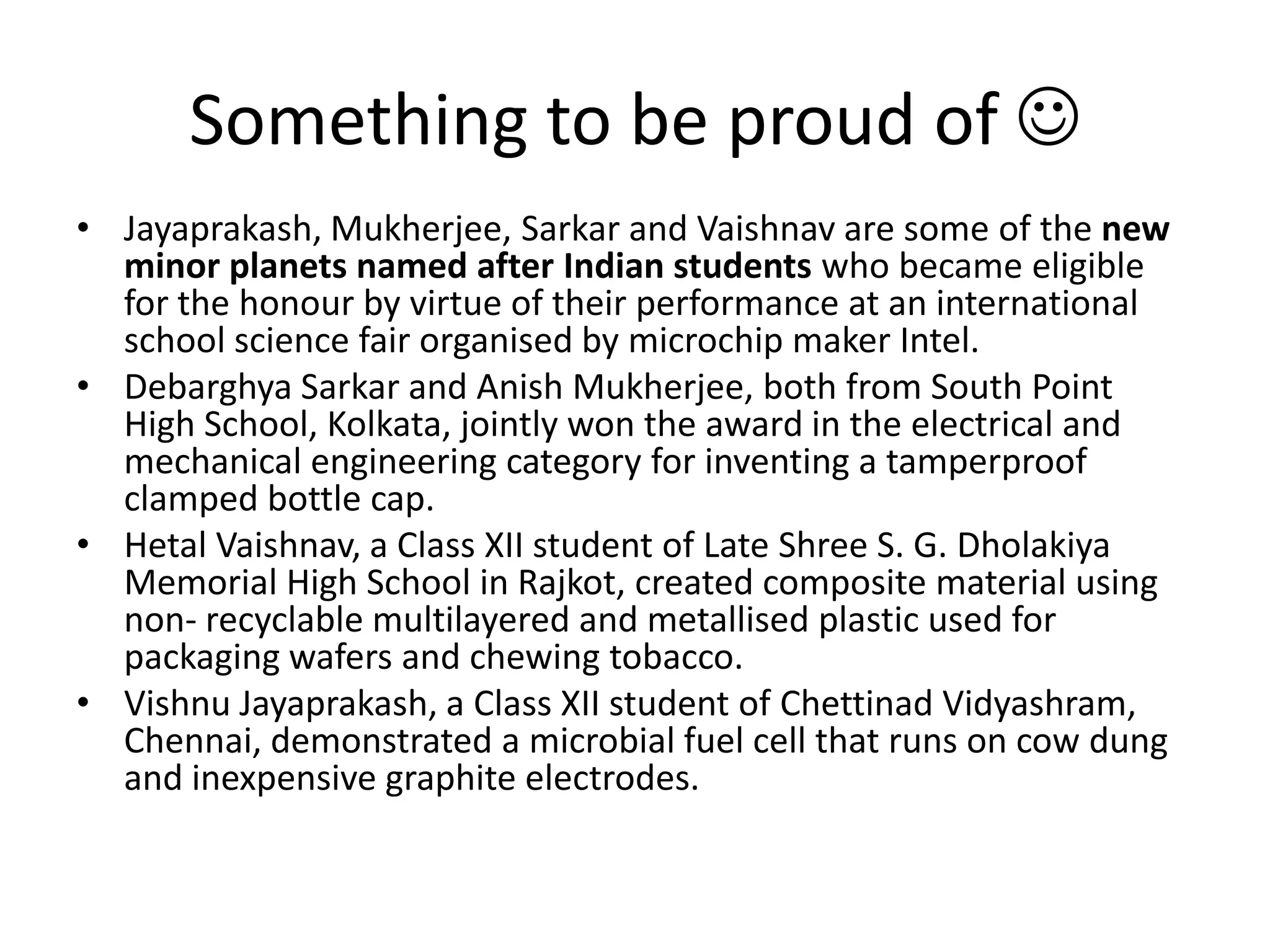 Something to be proud of Jayaprakash, Mukherjee, Sarkar and Vaishnav are some of the new minor planets named after Indian students who became eligible for the honour by virtue of their performance at an international school science fair organised by microchip maker Intel.DebarghyaSarkar and AnishMukherjee, both from South Point High School, Kolkata, jointly won the award in the electrical and mechanical engineering category for inventing a tamperproof clamped bottle cap.HetalVaishnav, a Class XII student of Late Shree S. G. Dholakiya Memorial High School in Rajkot, created composite material using non- recyclable multilayered and metallised plastic used for packaging wafers and chewing tobacco.Vishnu Jayaprakash, a Class XII student of ChettinadVidyashram, Chennai, demonstrated a microbial fuel cell that runs on cow dung and inexpensive graphite electrodes.