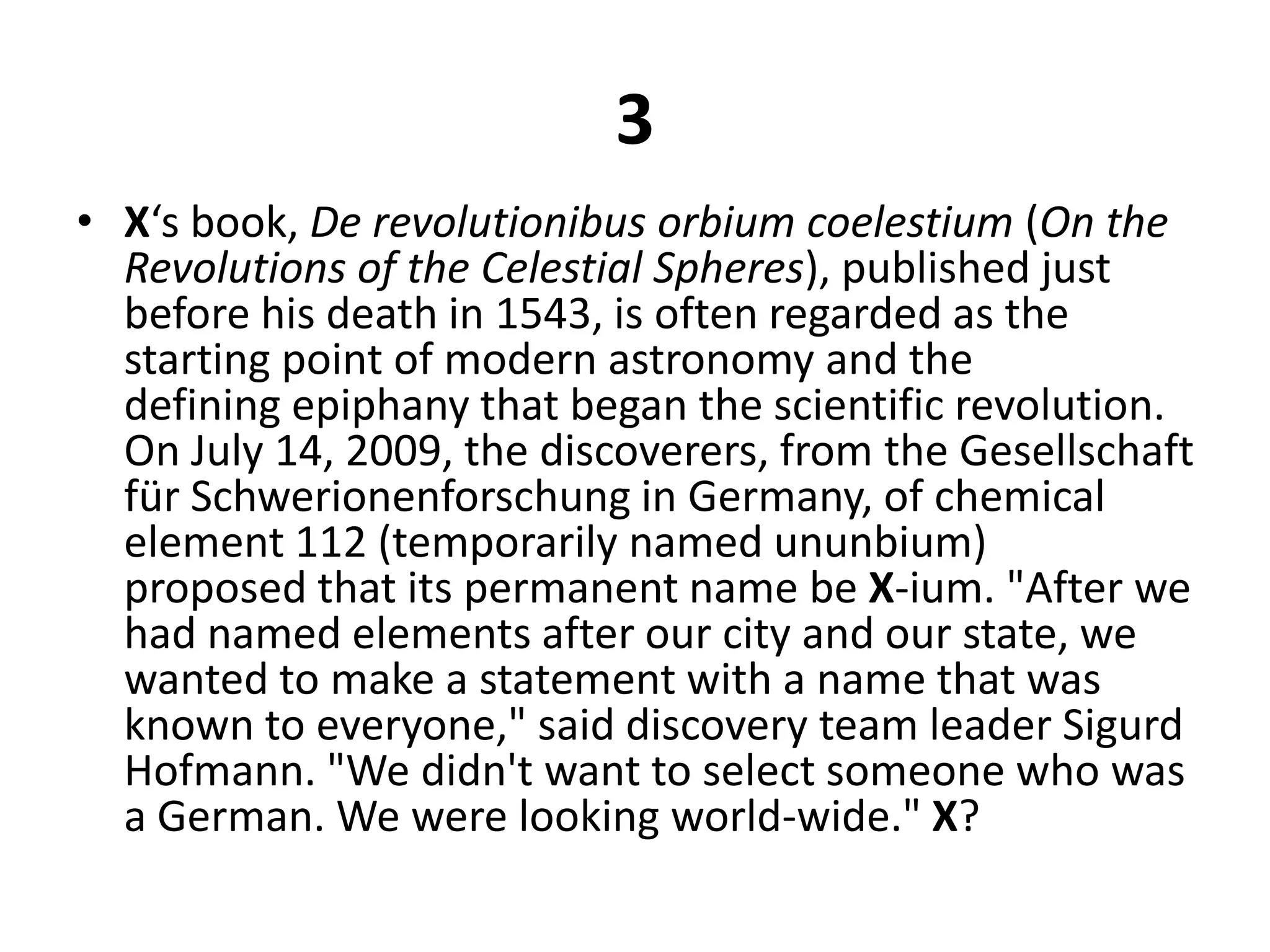 3X‘s book, De revolutionibusorbiumcoelestium (On the Revolutions of the Celestial Spheres), published just before his death in 1543, is often regarded as the starting point of modern astronomy and the defining epiphany that began the scientific revolution. On July 14, 2009, the discoverers, from the Gesellschaft fürSchwerionenforschung in Germany, of chemical element 112 (temporarily named ununbium) proposed that its permanent name be X-ium. "After we had named elements after our city and our state, we wanted to make a statement with a name that was known to everyone," said discovery team leader Sigurd Hofmann. "We didn't want to select someone who was a German. We were looking world-wide." X?
