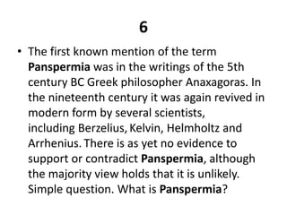 6The first known mention of the term Panspermia was in the writings of the 5th century BC Greek philosopher Anaxagoras. In the nineteenth century it was again revived in modern form by several scientists, including Berzelius,Kelvin, Helmholtz and Arrhenius.There is as yet no evidence to support or contradict Panspermia, although the majority view holds that it is unlikely. Simple question. What is Panspermia?