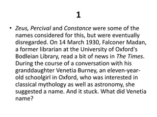 1Zeus, Percival and Constance were some of the names considered for this, but were eventually disregarded. On 14 March 1930, Falconer Madan, a former librarian at the University of Oxford's Bodleian Library, read a bit of news in The Times. During the course of a conversation with his granddaughter Venetia Burney, an eleven-year-old schoolgirl in Oxford, who was interested in classical mythology as well as astronomy, she suggested a name. And it stuck. What did Venetia name?