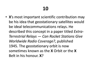 10X’s most important scientific contribution may be his idea that geostationary satellites would be ideal telecommunications relays. He described this concept in a paper titled Extra-Terrestrial Relays — Can Rocket Stations Give Worldwide Radio Coverage?, published 1945. The geostationary orbit is now sometimes known as the X Orbit or the X Belt in his honour. X?