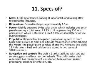11. Specs of?Mass: 1,380 kg at launch, 675 kg at lunar orbit, and 523 kg after releasing the impactor.Dimensions: Cuboidin shape, approximately 1.5 mPower: Mainly powered by its solar array, which includes one solar panel covering a total area of 2.15 x 1.8 m generating 750 W of peak power, which is stored in a 36 A·h lithium-ion battery for use during eclipses.Propulsion: Bipropellant integrated propulsion system to reach lunar orbit as well as orbit and altitude maintenance while orbiting the Moon. The power plant consists of one 440 N engine and eight 22 N thrusters. Fuel and oxidizer are stored in two tanks of 390 litres each.Navigation and control: Thecraft is 3-axis stabilized with two star sensors, gyros and four reaction wheels. The craft carries dual redundant bus management units for attitude control, sensor processing, antenna orientation, etc.