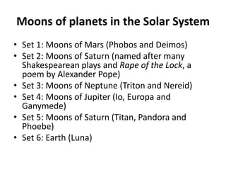 Moons of planets in the Solar SystemSet 1: Moons of Mars (Phobos and Deimos)Set 2: Moons of Saturn (named after many Shakespearean plays and Rape of the Lock, a poem by Alexander Pope)Set 3: Moons of Neptune (Triton and Nereid)Set 4: Moons of Jupiter (Io, Europa and Ganymede)Set 5: Moons of Saturn (Titan, Pandora and Phoebe)Set 6: Earth (Luna)