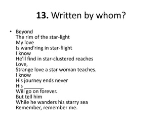 13. Written by whom?BeyondThe rim of the star-lightMy loveIs wand'ring in star-flightI knowHe'll find in star-clustered reachesLove,Strange love a star woman teaches.I knowHis journey ends neverHis _______Will go on forever.But tell himWhile he wanders his starry seaRemember, remember me.