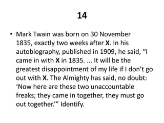 14Mark Twain was born on 30 November 1835, exactly two weeks after X. In his autobiography, published in 1909, he said, “I came in with Xin 1835. ... It will be the greatest disappointment of my life if I don't go out with X. The Almighty has said, no doubt: ‘Now here are these two unaccountable freaks; they came in together, they must go out together.’” Identify.