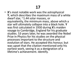 17X's most notable work was the astrophysical Y, which describes the maximum mass of a white dwarf star, ~1.44 solar masses, or equivalently, the minimum mass, above which a star will ultimately collapse into a black hole. Y was first calculated in 1930 during X’s maiden voyage to Cambridge, England for his graduate studies. 53 years later, he was awarded the Nobel Prize in Physics for his studies on the physical processes important to the structure and evolution of stars. He accepted this honour, but was upset that the citation mentioned only his earliest work, seeing it as a denigration of a lifetime's achievement. Identify.