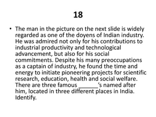 18The man in the picture on the next slide is widely regarded as one of the doyens of Indian industry. He was admired not only for his contributions to industrial productivity and technological advancement, but also for his social commitments. Despite his many preoccupations as a captain of industry, he found the time and energy to initiate pioneering projects for scientific research, education, health and social welfare. There are three famous ______’s named after him, located in three different places in India. Identify.