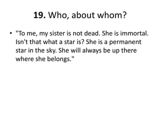 19. Who, about whom?"To me, my sister is not dead. She is immortal. Isn't that what a star is? She is a permanent star in the sky. She will always be up there where she belongs."