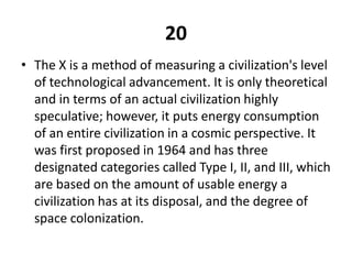 20The X is a method of measuring a civilization's level of technological advancement. It is only theoretical and in terms of an actual civilization highly speculative; however, it puts energy consumption of an entire civilization in a cosmic perspective. It was first proposed in 1964 and has three designated categories called Type I, II, and III, which are based on the amount of usable energy a civilization has at its disposal, and the degree of space colonization.