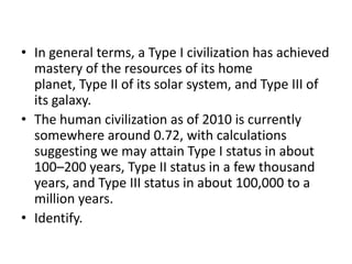In general terms, a Type I civilization has achieved mastery of the resources of its home planet, Type II of its solar system, and Type III of its galaxy.The human civilization as of 2010 is currently somewhere around 0.72, with calculations suggesting we may attain Type I status in about 100–200 years, Type II status in a few thousand years, and Type III status in about 100,000 to a million years.Identify.