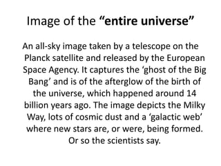 Image of the “entire universe”An all-sky image taken by a telescope on the Planck satellite and released by the European Space Agency. It captures the ‘ghost of the Big Bang’ and is of the afterglow of the birth of the universe, which happened around 14 billion years ago. The image depicts the Milky Way, lots of cosmic dust and a ‘galactic web’ where new stars are, or were, being formed. Or so the scientists say.