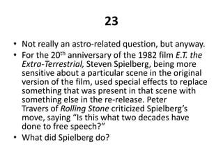 23Not really an astro-related question, but anyway.For the 20th anniversary of the 1982 film E.T. the Extra-Terrestrial, Steven Spielberg, being more sensitive about a particular scene in the original version of the film, used special effects to replace something that was present in that scene with something else in the re-release. Peter Travers of Rolling Stone criticized Spielberg’s move, saying “Is this what two decades have done to free speech?”What did Spielberg do?