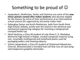 Something to be proud of Jayaprakash, Mukherjee, Sarkar and Vaishnav are some of the new minor planets named after Indian students who became eligible for the honour by virtue of their performance at an international school science fair organised by microchip maker Intel.DebarghyaSarkar and AnishMukherjee, both from South Point High School, Kolkata, jointly won the award in the electrical and mechanical engineering category for inventing a tamperproof clamped bottle cap.HetalVaishnav, a Class XII student of Late Shree S. G. Dholakiya Memorial High School in Rajkot, created composite material using non- recyclable multilayered and metallised plastic used for packaging wafers and chewing tobacco.Vishnu Jayaprakash, a Class XII student of ChettinadVidyashram, Chennai, demonstrated a microbial fuel cell that runs on cow dung and inexpensive graphite electrodes.