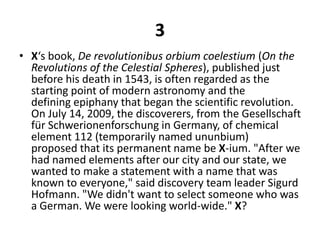 3X‘s book, De revolutionibusorbiumcoelestium (On the Revolutions of the Celestial Spheres), published just before his death in 1543, is often regarded as the starting point of modern astronomy and the defining epiphany that began the scientific revolution. On July 14, 2009, the discoverers, from the Gesellschaft fürSchwerionenforschung in Germany, of chemical element 112 (temporarily named ununbium) proposed that its permanent name be X-ium. "After we had named elements after our city and our state, we wanted to make a statement with a name that was known to everyone," said discovery team leader Sigurd Hofmann. "We didn't want to select someone who was a German. We were looking world-wide." X?