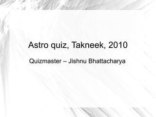Astro quiz, Takneek, 2010 Quizmaster – Jishnu Bhattacharya 