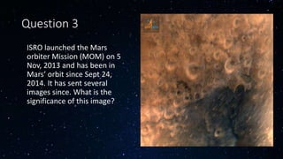Question 3
• ISRO launched the Mars
orbiter Mission (MOM) on 5
Nov, 2013 and has been in
Mars’ orbit since Sept 24,
2014. It has sent several
images since. What is the
significance of this image?
 