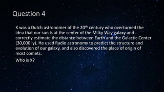 Question 4
• X was a Dutch astronomer of the 20th century who overturned the
idea that our sun is at the center of the Milky Way galaxy and
correctly estimate the distance between Earth and the Galactic Center
(30,000 ly). He used Radio astronomy to predict the structure and
evolution of our galaxy, and also discovered the place of origin of
most comets.
• Who is X?
 