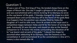 Question 5
• W was a son of Tros, first king of Troy. He tended sheep there on the
slopes of Mount Ida. One day Y caught a glimpse of the young boy
and was overwhelmed with a desire to bring W to Olympus to serve
as the cup bearer of the gods. Y thereby changed his shape to a bird,
swooped down and carried the boy off to the home of the gods.Now
it so happens that this position was already filled by Hebe,the
daughter of Y and his wife Juno. Once W arrived at the royal court a
competition began between Hebe and W for the honor of serving the
gods. Eventually W won the post, and stayed on also as the favored
companion to Y..To honor the events surrounding the elevation of W
to "cup bearer and servant of the gods," Y placed the shape he
assumed when abducting W to Olympus, into the heavens as the
constellation X. and immortalized W as the constellation Z. One of Y's
moons is also named after W.
 