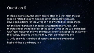 Question 6
In Indian mythology, the seven central stars of Y that form the cup
shape,is refered to as W meaning seven sages. However, Agni
developed a desire for the wives of X and wanted to seduce them.
On the other hand a minor goddess wanted to marry Agni. She
therefore took the form of six of the seven wives of the W’s and mated
with Agni. However, the W’s themselves uncertain about the chastity of
their wives, divorced them and they went on to become the
X. Only one wife Arundhati of Vasishta remained loyal to her
husband that is the binary in Y.
 