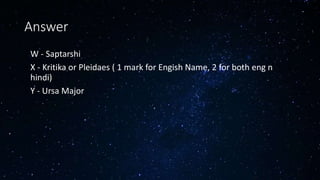 Answer
• W - Saptarshi
• X - Kritika or Pleidaes ( 1 mark for Engish Name, 2 for both eng n
hindi)
• Y - Ursa Major
 