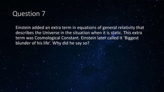Question 7
• Einstein added an extra term in equations of general relativity that
describes the Universe in the situation when it is static. This extra
term was Cosmological Constant. Einstein later called it ‘Biggest
blunder of his life’. Why did he say so?
 