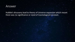 Answer
Hubble’s discovery lead to theory of Universe expansion which meant
there was no significance or need of Cosmological Constant.
 