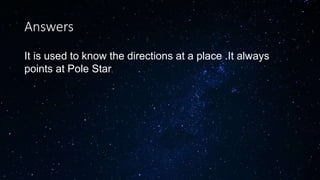 Answers
It is used to know the directions at a place .It always
points at Pole Star.
 