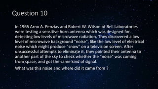 Question 10
• In 1965 Arno A. Penzias and Robert W. Wilson of Bell Laboratories
were testing a sensitive horn antenna which was designed for
detecting low levels of microwave radiation. They discovered a low
level of microwave background "noise", like the low level of electrical
noise which might produce "snow" on a television screen. After
unsuccessful attempts to eliminate it, they pointed their antenna to
another part of the sky to check whether the "noise" was coming
from space, and got the same kind of signal.
• What was this noise and where did it came from ?
 