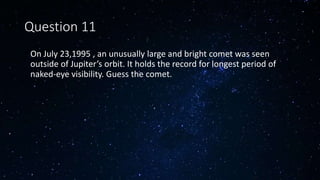 Question 11
• On July 23,1995 , an unusually large and bright comet was seen
outside of Jupiter’s orbit. It holds the record for longest period of
naked-eye visibility. Guess the comet.
 