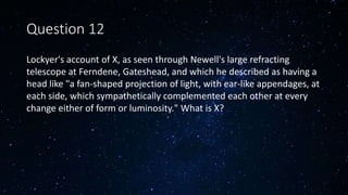 Question 12
Lockyer's account of X, as seen through Newell's large refracting
telescope at Ferndene, Gateshead, and which he described as having a
head like "a fan-shaped projection of light, with ear-like appendages, at
each side, which sympathetically complemented each other at every
change either of form or luminosity." What is X?
 