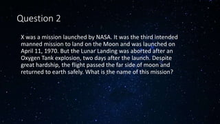 Question 2
• X was a mission launched by NASA. It was the third intended
manned mission to land on the Moon and was launched on
April 11, 1970. But the Lunar Landing was aborted after an
Oxygen Tank explosion, two days after the launch. Despite
great hardship, the flight passed the far side of moon and
returned to earth safely. What is the name of this mission?
 