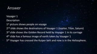 Voyager 1
Description
1st picture shows people on voyage
2nd slide shows the destinations of Voyager 1 (Jupiter, Titan, Saturn)
3rd slide shows the Golden Record held by Voyager 1 in its carriage
4th slide has a famous image of earth taken by Voyager 1
5th Voyager has crossed the Kuiper belt and now is in the Heliosphere.
Answer
 