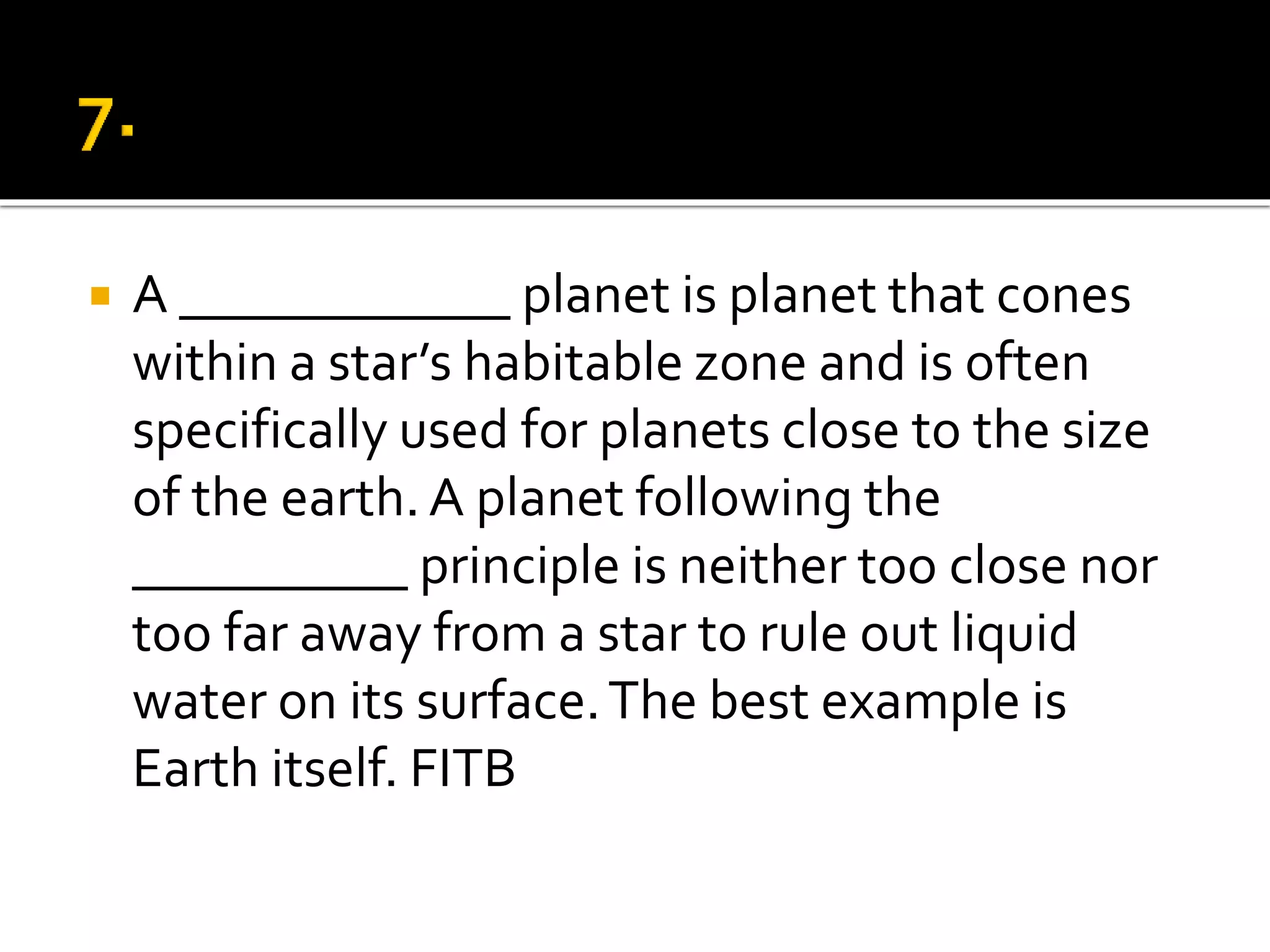  A ____________ planet is planet that cones
within a star’s habitable zone and is often
specifically used for planets close to the size
of the earth. A planet following the
__________ principle is neither too close nor
too far away from a star to rule out liquid
water on its surface.The best example is
Earth itself. FITB
 