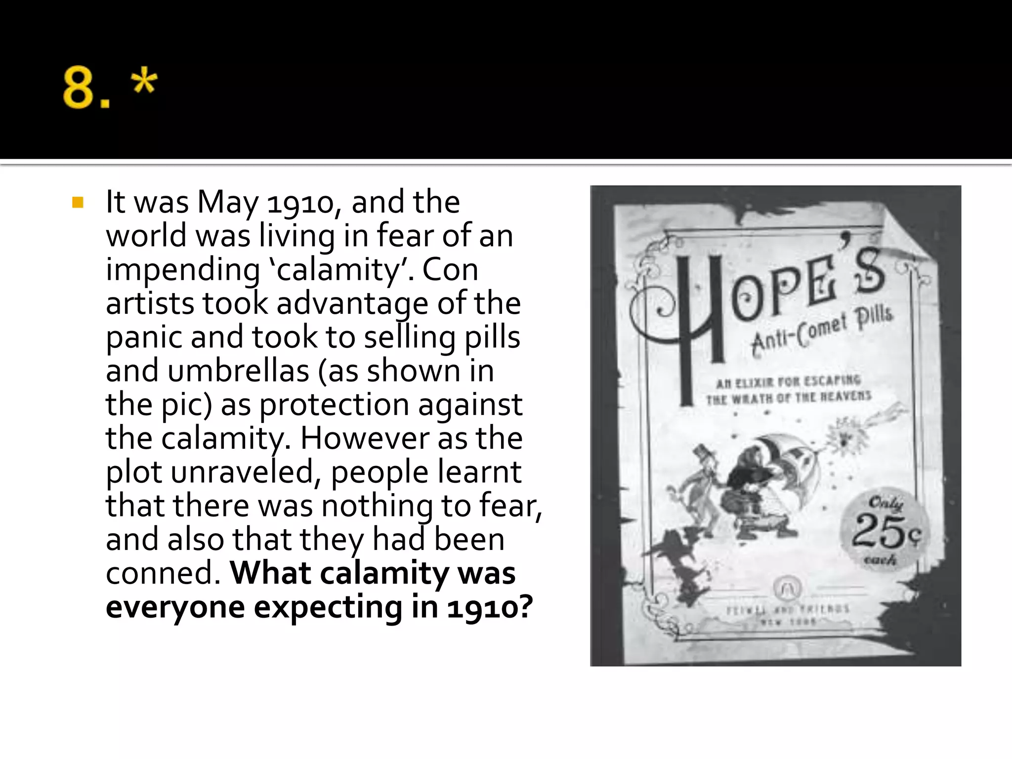  It was May 1910, and the
world was living in fear of an
impending ‘calamity’. Con
artists took advantage of the
panic and took to selling pills
and umbrellas (as shown in
the pic) as protection against
the calamity. However as the
plot unraveled, people learnt
that there was nothing to fear,
and also that they had been
conned. What calamity was
everyone expecting in 1910?
 